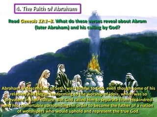4. The Faith of Abraham Read Genesis 12:1–8. What do these verses reveal about Abram (later Abraham) and his calling by God?Abraham, a descendant of Seth, was faithful to God, even though some of his relatives had begun conforming to the worship of idols, which was so prevalent in their culture. But God called him to separate from his kindred and his comfortable surroundings in order to become the father of a nation of worshipers who would uphold and represent the true God. 