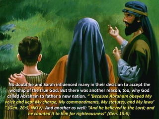 No doubt he and Sarah influenced many in their decision to accept the worship of the true God. But there was another reason, too, why God called Abraham to father a new nation. “ ‘Because Abraham obeyed My voice and kept My charge, My commandments, My statutes, and My laws’ ” (Gen. 26:5, NKJV). And another as well: “And he believed in the Lord; and he counted it to him for righteousness” (Gen. 15:6). 