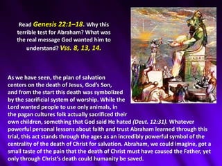 ReadGenesis 22:1–18. Why this terrible test for Abraham? What was the real message God wanted him to understand? Vss. 8, 13, 14. As we have seen, the plan of salvation centers on the death of Jesus, God’s Son, and from the start this death was symbolized by the sacrificial system of worship. While the Lord wanted people to use only animals, in the pagan cultures folk actually sacrificed their own children, something that God said He hated (Deut. 12:31). Whatever powerful personal lessons about faith and trust Abraham learned through this trial, this act stands through the ages as an incredibly powerful symbol of the centrality of the death of Christ for salvation. Abraham, we could imagine, got a small taste of the pain that the death of Christ must have caused the Father, yet only through Christ’s death could humanity be saved.