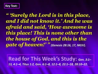 Key Text: “ ‘Surely the Lord is in this place, and I did not know it.’ And he was afraid and said, ‘How awesome is this place! This is none other than the house of God, and this is the gate of heaven!’ ”(Genesis 28:16, 17, NKJV). Read for This Week’s Study:Gen. 3:1–13, 4:1–4, Titus 1:2, Gen. 6:1–8, 12:1–8, 22:1–18, 28:10–22.