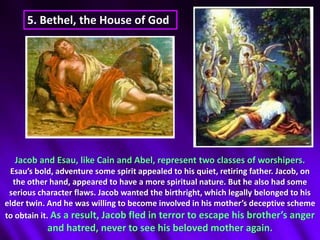 5. Bethel, the House of God Jacob and Esau, like Cain and Abel, represent two classes of worshipers. Esau’s bold, adventure some spirit appealed to his quiet, retiring father. Jacob, on the other hand, appeared to have a more spiritual nature. But he also had some serious character flaws. Jacob wanted the birthright, which legally belonged to his elder twin. And he was willing to become involved in his mother’s deceptive scheme to obtain it. As a result, Jacob fled in terror to escape his brother’s anger and hatred, never to see his beloved mother again.