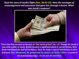 Read the story of Jacob’s flight (Gen. 28:10–22). Note the messages of encouragement and assurance God gave him through a dream. What was Jacob’s response? This is the first mention in Genesis of “the house of God” (vs. 17). Though for Jacob it was only a pillar of stone, Bethel became a significant place in sacred history. Here Jacob worshiped the God of his fathers. Here he made a vow of faithfulness to Him. And here, like Abraham, he promised to return to God a tithe—a tenth of his material blessings— as an act of worship.