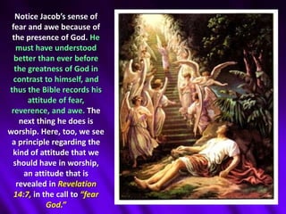 Notice Jacob’s sense of fear and awe because of the presence of God. He must have understood better than ever before the greatness of God in contrast to himself, and thus the Bible records his attitude of fear, reverence, and awe. The next thing he does is worship. Here, too, we see a principle regarding the kind of attitude that we should have in worship, an attitude that is revealed in Revelation 14:7, in the call to “fear God.” 