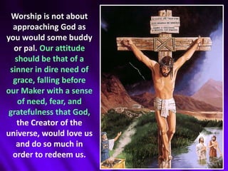 Worship is not about approaching God as you would some buddy or pal. Our attitude should be that of a sinner in dire need of grace, falling before our Maker with a sense of need, fear, and gratefulness that God, the Creator of the universe, would love us and do so much in order to redeem us. 