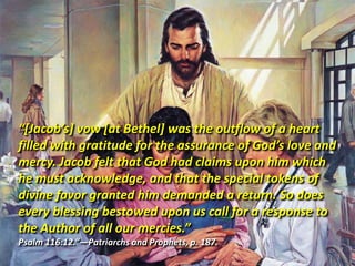 “[Jacob’s] vow [at Bethel] was the outflow of a heart filled with gratitude for the assurance of God’s love and mercy. Jacob felt that God had claims upon him which he must acknowledge, and that the special tokens of divine favor granted him demanded a return. So does every blessing bestowed upon us call for a response to the Author of all our mercies.” Psalm 116:12.”—Patriarchs and Prophets, p. 187. 