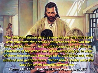 “The Christian should often review his past life and recall with gratitude the precious deliverances that God has wrought for him. . . . He should recognize all of them as evidences of the watch care of heavenly angels. In view of these innumerable blessings he should often ask, with subdued and grateful heart, ‘What shall I render unto the Lord for all His benefits toward me?’ Psalm 116:12.”— Patriarchs and Prophets, p. 187. 