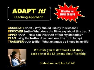 ADAPT it!Teaching ApproachEffective for SMALL GROUPSASSOCIATE truth – Why should I study this lesson?DISCOVER truth – What does the Bible say about this truth?APPLY  truth  – How can this truth affect my life today?PLAN using the truth – How can I use this truth today?TRANSFER truth to life – What changes do I need in my life?We invite you to download and study each one of the 13 lessons about WorshipSlideshare.net/chucho1943