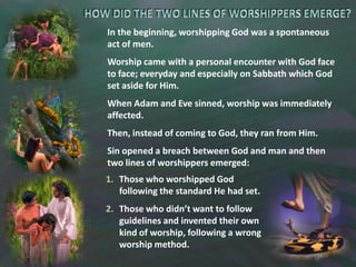 HOW DID THE TWO LINES OF WORSHIPPERS EMERGE?In the beginning, worshipping God was a spontaneous act of men.Worship came with a personal encounter with God face to face; everyday and especially on Sabbath which God set aside for Him.When Adam and Eve sinned, worship was immediately affected.Then, instead of coming to God, they ran from Him.Sin opened a breach between God and man and then two lines of worshippers emerged:Those who worshipped God following the standard He had set.Those who didn’t want to follow guidelines and invented their own kind of worship, following a wrong worship method.