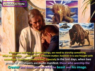 INTRODUCTION:It has been said that, as human beings, we need to worship something. What we worship . . . well, that is a different matter; however it is one fraught with exceedingly important consequences, especiallyin the last days, when two groups of worshipers are made manifest: those who worship the Creator and those who worship the beast and his image.