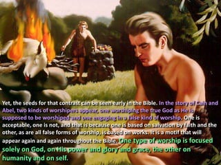 Yet, the seeds for that contrast can be seen early in the Bible. In the story of Cain and Abel, two kinds of worshipers appear, one worshiping the true God as He is supposed to be worshiped and one engaging in a false kind of worship. One is acceptable, one is not, and that is because one is based on salvation by faith and the other, as are all false forms of worship, is based on works. It is a motif that will appear again and again throughout the Bible. One type of worship is focused solely on God, on His power and glory and grace, the other on humanity and on self.