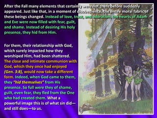 After the Fall many elements that certainly were not there before suddenly appeared. Just like that, in a moment of disobedience, the entire moral fabric of these beings changed. Instead of love, trust, and adoration, the hearts of Adam and Eve were now filled with fear, guilt, and shame.Instead of desiring His holy presence, they hid from Him.For them, their relationship with God, which surely impacted how they worshiped Him, had been shattered. The close and intimate communion with God, which they once had enjoyed (Gen. 3:8), would now take a different form.Indeed, when God came to them, they “hid themselves” from His presence.So full were they of shame, guilt, even fear, they fled from the One who had created them. What a powerful image this is of what sin did—and still does—to us.