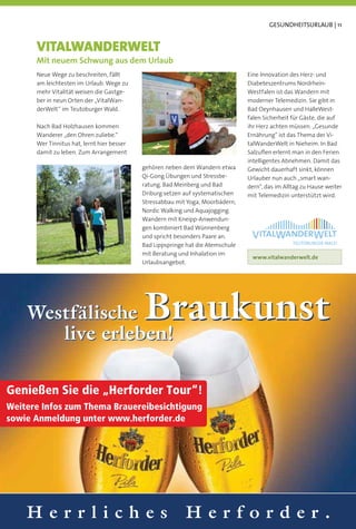 GESUNDHEITSURLAUB | 11


      VITALWANDERWELT
      Mit neuem Schwung aus dem Urlaub
      Neue Wege zu beschreiten, fällt                                            Eine Innovation des Herz- und
      am leichtesten im Urlaub. Wege zu                                          Diabeteszentrums Nordrhein-
      mehr Vitalität weisen die Gastge-                                          Westfalen ist das Wandern mit
      ber in neun Orten der „VitalWan-                                           moderner Telemedizin. Sie gibt in
      derWelt“ im Teutoburger Wald.                                              Bad Oeynhausen und HalleWest-
                                                                                 falen Sicherheit für Gäste, die auf
      Nach Bad Holzhausen kommen                                                 ihr Herz achten müssen. „Gesunde
      Wanderer „den Ohren zuliebe.“                                              Ernährung“ ist das Thema der Vi-
      Wer Tinnitus hat, lernt hier besser                                        talWanderWelt in Nieheim. In Bad
      damit zu leben. Zum Arrangement                                            Salzuﬂen erlernt man in den Ferien
                                                                                 intelligentes Abnehmen. Damit das
                                            gehören neben dem Wandern etwa       Gewicht dauerhaft sinkt, können
                                            Qi-Gong Übungen und Stressbe-        Urlauber nun auch „smart wan-
                                            ratung. Bad Meinberg und Bad         dern“, das im Alltag zu Hause weiter
                                            Driburg setzen auf systematischen    mit Telemedizin unterstützt wird.
                                            Stressabbau mit Yoga, Moorbädern,
                                            Nordic Walking und Aquajogging.
                                            Wandern mit Kneipp-Anwendun-
                                            gen kombiniert Bad Wünnenberg
                                            und spricht besonders Paare an.
                                            Bad Lippspringe hat die Atemschule
                                            mit Beratung und Inhalation im
                                                                                  www.vitalwanderwelt.de
                                            Urlaubsangebot.




    Westfälische                            Braukunst
       live erleben!

Genießen Sie die „Herforder Tour“!
Weitere Infos zum Thema Brauereibesichtigung
sowie Anmeldung unter www.herforder.de




    Herrliches                                             Herforder.
 
