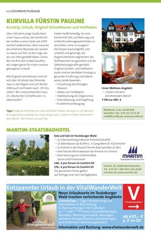 12 | GESUNDHEITSURLAUB


KURVILLA FÜRSTIN PAULINE
Kurztrip, Urlaub, Original Schrothkuren und Heilfasten
Über 100 Jahre prägt Gastlichkeit       Fasten heißt freiwillig, für eine
unser Haus und wir, die Familie Dir-    bestimmte Zeit, auf Nahrung und
ker, heißen unsere Gäste seit 1979      schlechte Lebensgewohnheiten zu
herzlich willkommen. Was erwartet       verzichten, ohne zu hungern!
der erfahrene Reisende von seinem       Der Körper wird entgiftet, ent-
zu Hause auf Zeit, ist die Frage, die   schlackt und gereinigt, die
wir uns stets gestellt haben. Genie-    Organfunktionen regeneriert, der
ßen Sie Ihre Zeit in Bad Salzuﬂen,      Stoffwechsel neu geordnet und die
wir sorgen gerne für einen rundum       Selbstheilungskräfte gestärkt.
gelungenen Urlaub!                      Original Schroth- und Heilfasten-
                                        kuren sind ein perfekter Einstieg zu
Mit Original Schrothkuren sind wir      gesunder Ernährung und Lebens-
seit über 30 Jahren das führende        weise, beide bewirken:
Haus in der Region und seit Winter
2000 auch mit Fasten nach „ﬁt fürs        Wassers                              Unser Wellness-Angebot:
Leben“. Wir sind anerkanntes Haus
im „Deutschen Schrothbund e. V.,                                                  abnehmenden Mond“
Oberstaufen“.                                                                  7 ÜN nur 399,- €


Tipp: Original Schrothkuren und Heilfasten bieten wir auch in attraktiven       Moltkestr. 2-2a, 32105 Bad
                                                                                Salzuﬂen, Tel.: 0 52 22 / 9 13 30
Arrangements verpackt an, neuerdings auch „Fasten mit dem abnehmen-
                                                                                mail@kurvilla.de, www.kurvilla.de
den Mond“. Wir freuen uns auf Sie!



MARITIM-STAATSBADHOTEL
                                        Sole und Salz im Teutoburger Wald:




                                          Sauna und Fitnessraum
                                        148,- € pro Person im Comfort DZ
                                        176,- € pro Person im Comfort EZ        Parkstr. 53, 32105 Bad Salzuﬂen,
                                                                                Tel.: 0 52 22 / 181-643, info.sbs@
                                        Die genannten Preise gelten
                                                                                maritim.de, www.maritim.de
                                        auf Anfrage und nach Verfügbarkeit.




Entspannter Urlaub in der VitalWanderWelt
                                           Neun Urlaubsorte im Teutoburger
                                           Wald machen verlockende Angebote
                                           Urlaubstipp: 7 Tage Entspannung und
                                           Stressabbau in Bad Driburg
                                           6 Übernachtungen mit Frühstück
                                           im *** oder ****S Hotel, Gesundheitscheck,
                                           Wandern, Wassergymnastik, Massagen,
                                           weiteren therapeutischen Anwendungen
                                                                                                 ab 635,- €
                                           und ärztlichem Abschlussgespräch                      p. P. im DZ
                                           Information und Buchung: www.vitalwanderwelt.de
 