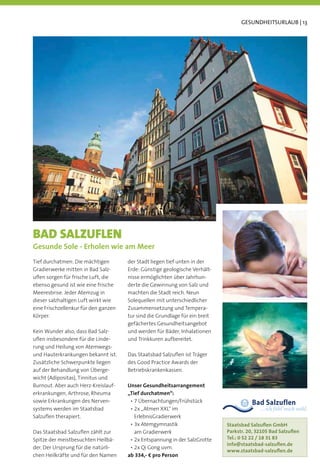GESUNDHEITSURLAUB | 13




BAD SALZUFLEN
Gesunde Sole - Erholen wie am Meer
Tief durchatmen: Die mächtigen        der Stadt liegen tief unten in der
Gradierwerke mitten in Bad Salz-      Erde: Günstige geologische Verhält-
uﬂen sorgen für frische Luft, die     nisse ermöglichten über Jahrhun-
ebenso gesund ist wie eine frische    derte die Gewinnung von Salz und
Meeresbrise. Jeder Atemzug in         machten die Stadt reich. Neun
dieser salzhaltigen Luft wirkt wie    Solequellen mit unterschiedlicher
eine Frischzellenkur für den ganzen   Zusammensetzung und Tempera-
Körper.                               tur sind die Grundlage für ein breit
                                      gefächertes Gesundheitsangebot
Kein Wunder also, dass Bad Salz-      und werden für Bäder, Inhalationen
uﬂen insbesondere für die Linde-      und Trinkkuren aufbereitet.
rung und Heilung von Atemwegs-
und Hauterkrankungen bekannt ist.     Das Staatsbad Salzuﬂen ist Träger
Zusätzliche Schwerpunkte liegen       des Good Practice Awards der
auf der Behandlung von Überge-        Betriebskrankenkassen.

Burnout. Aber auch Herz-Kreislauf-    Unser Gesundheitsarrangement
erkrankungen, Arthrose, Rheuma        „Tief durchatmen“:
sowie Erkrankungen des Nerven-
systems werden im Staatsbad
Salzuﬂen therapiert.                    ErlebnisGradierwerk
                                                                             Staatsbad Salzuﬂen GmbH
Das Staatsbad Salzuﬂen zählt zur        am Gradierwerk                       Parkstr. 20, 32105 Bad Salzuﬂen
Spitze der meistbesuchten Heilbä-                                            Tel.: 0 52 22 / 18 31 83
                                                                             info@staatsbad-salzuﬂen.de
der. Der Ursprung für die natürli-
                                                                             www.staatsbad-salzuﬂen.de
chen Heilkräfte und für den Namen     ab 334,- € pro Person
 