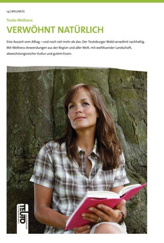 14 | WELLNESS


Teuto-Wellness

VERWÖHNT NATÜRLICH
Eine Auszeit vom Alltag – und noch viel mehr als das: Der Teutoburger Wald verwöhnt nachhaltig.
Mit Wellness-Anwendungen aus der Region und aller Welt, mit wohltuender Landschaft,
abwechslungsreicher Kultur und gutem Essen.
 