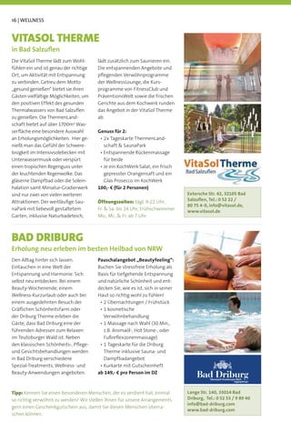 16 | WELLNESS


VITASOL THERME
in Bad Salzuﬂen
Die VitaSol Therme lädt zum Wohl-       lädt zusätzlich zum Saunieren ein.
fühlen ein und ist genau der richtige   Die entspannenden Angebote und
Ort, um Aktivität mit Entspannung       pﬂegenden Verwöhnprogramme
zu verbinden. Getreu dem Motto          der WellnessLounge, die Kurs-
„gesund genießen“ bietet sie ihren      programme von FitnessClub und
Gästen vielfältige Möglichkeiten, um    PräventionsWelt sowie die frischen
den positiven Effekt des gesunden       Gerichte aus dem Kochwerk runden
Thermalwassers von Bad Salzuﬂen         das Angebot in der VitaSol Therme
zu genießen. Die ThermenLand-           ab.
schaft bietet auf über 1700m² Was-
serﬂäche eine besondere Auswahl         Genuss für 2:
an Erholungsmöglichkeiten. Hier ge-
nießt man das Gefühl der Schwere-         schaft & SaunaPark
losigkeit im Intensivsolebecken mit
Unterwassermusik oder verspürt            für beide
einen tropischen Regenguss unter
der leuchtenden Regenwolke. Das           gepresster Orangensaft und ein
gläserne Dampfbad oder die Solein-        Glas Prosecco im KochWerk
halation samt Miniatur-Gradierwerk      100,- € (für 2 Personen)
sind nur zwei von vielen weiteren                                                Extersche Str. 42, 32105 Bad
Attraktionen. Der weitläuﬁge Sau-       Öffnungszeiten:                          Salzuﬂen, Tel.: 0 52 22 /
                                                                                 80 75 4-0, info@vitasol.de,
naPark mit liebevoll gestaltetem                                                 www.vitasol.de
Garten, inklusive Naturbadeteich,       Mo., Mi., & Fr. ab 7 Uhr



BAD DRIBURG
Erholung neu erleben im besten Heilbad von NRW
Den Alltag hinter sich lassen.          Pauschalangebot „Beautyfeeling“:
Eintauchen in eine Welt der             Buchen Sie stressfreie Erholung als
Entspannung und Harmonie. Sich          Basis für tiefgehende Entspannung
selbst neu entdecken. Bei einem         und natürliche Schönheit und ent-
Beauty-Wochenende, einem                decken Sie, wie es ist, sich in seiner
Wellness-Kurzurlaub oder auch bei       Haut so richtig wohl zu fühlen!
einem ausgedehnten Besuch der
Gräﬂichen Schönheitsfarm oder
der Driburg Therme erleben die            Verwöhnbehandlung
Gäste, dass Bad Driburg eine der
                                          z.B. Aromaöl-, Hot Stone-, oder
im Teutoburger Wald ist. Neben
den klassischen Schönheits-, Pﬂege-
und Gesichtsbehandlungen werden           Therme inklusive Sauna- und
in Bad Driburg verschiedene               Dampfbadangebot
Spezial-Treatments, Wellness- und
Beauty-Anwendungen angeboten.           ab 149,- € pro Person im DZ
                                                                                     Bad Driburg
                                                                                            Naturpark Teutoburger Wald
                                                                                                                Eggegebirge



Tipp: Kennen Sie einen besonderen Menschen, der es verdient hat, einmal          Lange Str. 140, 33014 Bad
so richtig verwöhnt zu werden? Wir stellen Ihnen für unsere Arrangements         Driburg, Tel.: 0 52 53 / 9 89 40
                                                                                 info@bad-driburg.com
gern einen Geschenkgutschein aus, damit Sie diesen Menschen überra-
                                                                                 www.bad-driburg.com
schen können.
 