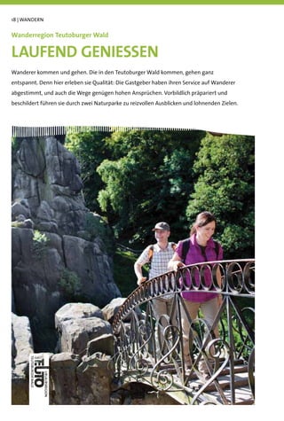 18 | WANDERN


Wanderregion Teutoburger Wald

LAUFEND GENIESSEN
Wanderer kommen und gehen. Die in den Teutoburger Wald kommen, gehen ganz
entspannt. Denn hier erleben sie Qualität: Die Gastgeber haben ihren Service auf Wanderer
abgestimmt, und auch die Wege genügen hohen Ansprüchen. Vorbildlich präpariert und
beschildert führen sie durch zwei Naturparke zu reizvollen Ausblicken und lohnenden Zielen.
 