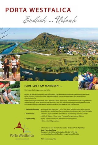 > AU S LU S T A M WA N D E R N …
Hier finden Sie Entspannung und Ruhe.

Pilgern Sie auf den Spuren von Bischof Sigward. Ein besonderer Höhepunkt dieser Pilgertour ist das
Kaiser-Wilhelm-Denkmal und das Grabungsgelände mit den Grundmauern der tausend Jahre
alten Kreuzkirche.
Der Wanderwegeknotenpunkt Porta Westfalica bietet Ihnen noch viele andere reizvolle Möglichkeiten:
Abenteuerliches in der Wolfsschlucht, idyllische Fern- und Rundwanderwege, einmalige Fernsichten
von den Aussichtspunkten Kaiser-Wilhelm-Denkmal, Porta-Kanzel und Fernsehturm.


> Weserberglandweg Fernwanderweg über rund 210 km von Hann. Münden, dem Geburtsort der
                   Weser, bis zum nördlichsten Punkt des Weserberglandes, nach Porta Westfalica
> Mühlensteig           Auf einer Länge von 65 km verbindet der Mühlensteig zehn restaurierte
                        mit Wind-, Wasser-, Motor- oder Pferdekraft angetriebene Mühlen.
> Sigwardsweg           Pilgern auf den Spuren des Mindener Bischofs Sigward:
                        170 km mit 24 Pilgerstatione



                        Informationen und Flyer erhalten Sie bei der Stadt Porta Westfalica:
                        Stadt Porta Westfalica
                        Kempstr. 1, 32457 Porta Westfalica, Tel.: 0571/791 280
                        tourismus@portawestfalica.de, www.portawestfalica.de


                        Wir freuen uns auf Sie.
 