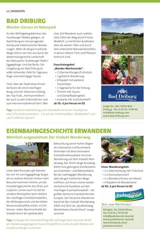 22 | WANDERN


BAD DRIBURG
Wander-Genuss im Naturpark
An den Mittelgebirgskämmen des         ches Ziel Wanderer auch wählen:
Teutoburger Waldes gelegen, ist        Stets führt der Weg durch frische
Bad Driburg ein hervorragender         Waldluft, zu herrlichen Ausblicken
Startpunkt erlebnisreicher Wande-      über die weiten Täler und durch
rungen. Mehr als 60 gut markierte      fast unberührte Naturlandschaften,
Wege führen von hier aus durch die     in denen seltene Tiere und Pﬂanzen
abwechslungsreiche Landschaft          heimisch sind.
des Naturparks Teutoburger Wald /
Eggegebirge. Und das Beste: Die        Pauschalangebot
Umgebung von Bad Driburg ist           „Wander-Wochenende“:
voller lohnender Ziele für Tagesaus-
ﬂüge und mehrtägige Touren.

Hoch über der Stadt etwa thront          Tourentipps
die Ruine der einst mächtigen
Iburg, eine der Stationen entlang
des Top-Trails „Hermannshöhen“,
der auch zu den Externsteinen und
                                         und Dampfbadangebot
                                                                                 Bad Driburg
                                                                                        Naturpark Teutoburger Wald
                                                                                                            Eggegebirge

zum Hermannsdenkmal führt. Wel-        ab 79,- € pro Person im DZ
                                                                             Lange Str. 140, 33014 Bad
Tipp: Sie können Bad Driburg auch individuell mit Ihrem Smartphone           Driburg, Tel.: 0 52 53 / 9 89 40
                                                                             info@bad-driburg.com
oder GPS-Gerät erwandern – z.B. auf den Erlebnispfaden „Waldwelten“ und
                                                                             www.bad-driburg.com
„Auf Gräﬂichen Spuren“.




EISENBAHNGESCHICHTE ERWANDERN
Mehrfach ausgezeichnet: Der Viadukt Wanderweg
                                       Beleuchtung seiner hohen Bögen
                                       als imposantes Lichtkunstwerk.
                                       Verbinden Sie diese besondere
                                       Eisenbahnatmosphäre mit einer
                                       Wanderung auf dem Viadukt Wan-
                                       derweg. Der 29 km lange Rundweg
                                       bietet eine gelungene Kombination    Unser Wanderangebot:
Unter Bahnfreunden gilt Altenbe-       aus Eisenbahn- und Naturerlebnis.
ken am Tor zum Eggegebirge längst      Bei der zweitägigen Wanderung
als ein wahres Kleinod: Immer mehr     über die gut markierten Wege
Besucher kommen hierher, um die        eröffnen sich Ihnen immer wieder
Eisenbahngeschichte des Ortes auf-     fantastische Ausblicke auf den       ab 99,- € pro Person im DZ
zuspüren. Lernen auch Sie die be-      mächtigen Eisenbahnviadukt – die
sondere Atmosphäre beim Anblick        größte steinerne Eisenbahnbrücke
des mächtigen Eisenbahnviadukts,       Europas. Der Deutsche Wanderver-
des Rehbergtunnels und der 044er-      band hat den Viadukt Wanderweg
Museumsdampﬂok mitten im Ort           2008 und 2011 als „Qualitätsweg
kennen. Jeden Abend erstrahlt der      Wanderbares Deutschland“ ausge-       Königstr. 16, 33142 Büren
Viadukt durch die spektakuläre         zeichnet.                             Tel. 0 29 51 / 97 03 00
                                                                             info@paderborner-land.de
Tipp: Anhänger der Eisenbahnfotograﬁe sind begeistert, von einer direkt      www.paderborner-land.de
                                                                             www.facebook.com/
am Wanderweg gelegenen Aussichtsplattform eindrucksvolle Motive vom
                                                                             paderbornerland
Viadukt einfangen zu können.
 