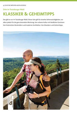 32 | KULTUR, NATUR & AUSFLUGSZIELE


Ziele im Teutoburger Wald

KLASSIKER & GEHEIMTIPPS
Das gibt es nur im Teutoburger Wald. Dieser Satz gilt für einzelne Sehenswürdigkeiten, vor
allem jedoch für die ganz besondere Mischung: Von urbaner Kultur mit ländlichen Genüssen.
Von historischen Denkmälern und moderner Architektur. Von Klassikern und Geheimtipps.
 