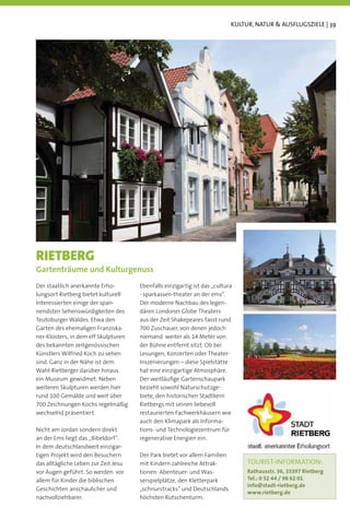 KULTUR, NATUR & AUSFLUGSZIELE | 39




RIETBERG
Gartenträume und Kulturgenuss
Der staatlich anerkannte Erho-        Ebenfalls einzigartig ist das „cultura
lungsort Rietberg bietet kulturell    - sparkassen-theater an der ems“.
Interessierten einige der span-       Der moderne Nachbau des legen-
nendsten Sehenswürdigkeiten des       dären Londoner Globe Theaters
Teutoburger Waldes. Etwa den          aus der Zeit Shakepeares fasst rund
Garten des ehemaligen Franziska-      700 Zuschauer, von denen jedoch
ner-Klosters, in dem elf Skulpturen   niemand weiter als 14 Meter von
des bekannten zeitgenössischen        der Bühne entfernt sitzt. Ob bei
Künstlers Wilfried Koch zu sehen      Lesungen, Konzerten oder Theater-
sind. Ganz in der Nähe ist dem        Inszenierungen – diese Spielstätte
Wahl-Rietberger darüber hinaus        hat eine einzigartige Atmosphäre.
ein Museum gewidmet. Neben            Der weitläuﬁge Gartenschaupark
weiteren Skulpturen werden hier       bezieht sowohl Naturschutzge-
rund 100 Gemälde und weit über        biete, den historischen Stadtkern
700 Zeichnungen Kochs regelmäßig      Rietbergs mit seinen liebevoll
wechselnd präsentiert.                restaurierten Fachwerkhäusern wie
                                      auch den Klimapark als Informa-
Nicht am Jordan sondern direkt        tions- und Technologiezentrum für
an der Ems liegt das „Bibeldorf“.     regenerative Energien ein.
In dem deutschlandweit einzigar-
tigen Projekt wird den Besuchern      Der Park bietet vor allem Familien
das alltägliche Leben zur Zeit Jesu   mit Kindern zahlreiche Attrak-            TOURIST-INFORMATION:
vor Augen geführt. So werden vor      tionen: Abenteuer- und Was-               Rathausstr. 36, 33397 Rietberg
allem für Kinder die biblischen       serspielplätze, den Kletterpark           Tel.: 0 52 44 / 98 62 01
                                                                                info@stadt-rietberg.de
Geschichten anschaulicher und         „schnurstracks“ und Deutschlands
                                                                                www.rietberg.de
nachvollziehbarer.                    höchsten Rutschenturm.
 