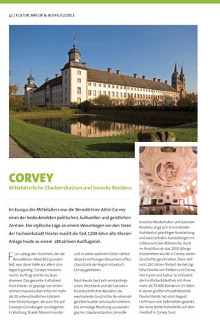 42 | KULTUR, NATUR  AUSFLUGSZIELE




CORVEY
Mittelalterliche Glaubensbastion und barocke Residenz



Im Europa des Mittelalters war die Benediktiner-Abtei Corvey
eines der bedeutendsten politischen, kulturellen und geistlichen
                                                                                tinischer Klosterkultur und barocker
Zentren. Die idyllische Lage an einem Weserbogen vor den Toren                  Residenz zeigt sich in kunstvoller
der Fachwerkstadt Höxter macht die fast 1200 Jahre alte Kloster-                Architektur, prächtiger Ausstattung
                                                                                und wechselnden Ausstellungen im
Anlage heute zu einem attraktiven Ausﬂugsziel.                                  Schloss und der Abteikirche. Auch
                                                                                im Anschluss an das 1000-jährige

F   ür Ludwig den Frommen, der die
   Benediktiner-Abtei 822 gründen
ließ, war diese Stelle vor allem stra-
                                         und in vielen weiteren Orten stehen
                                         diese Einrichtungen Besuchern offen.
                                         Glanzstück der Region ist jedoch
                                                                                Klosterleben wurde in Corvey weiter
                                                                                Geschichte geschrieben. Denn seit
                                                                                rund 200 Jahren fördert die herzog-
tegisch günstig. Corveys missiona-       Corvey geblieben.                      liche Familie von Ratibor und Corvey
rischer Auftrag reichte bis Skan-                                               hier Kunst und Kultur. So entstand
dinavien. Das gesamte Kulturland         Noch heute lässt sich am karolingi-    die Fürstliche Bibliothek mit ihren
Kreis Höxter ist geprägt von einem       schen Westwerk und der barocken        mehr als 75.000 Bänden in 15 Sälen.
reichen monastischen Erbe mit mehr       fürstbischöﬂichen Residenz die         In dieser größten Privatbibliothek
als 20 unterschiedlichen klösterli-      wechselvolle Geschichte der ehemali-   Deutschlands hat einst August
chen Einrichtungen, die zum Teil auf     gen Reichsabtei anschaulich erleben.   Hoffmann von Fallersleben gewirkt,
Corveyer Gründungen zurückgehen.         Die einmalige Mischung aus karolin-    der seine letzte Ruhestätte auf dem
In Warburg, Brakel, Marienmünster        gischer Glaubensbastion, benedik-      Friedhof in Corvey fand.
 
