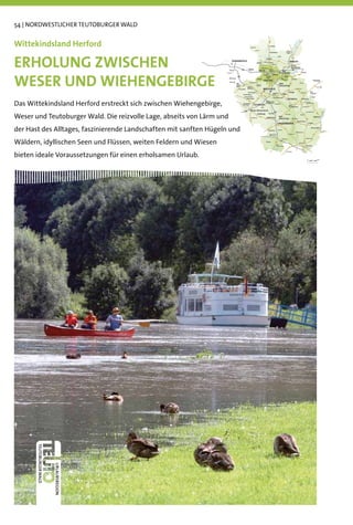 54 | NORDWESTLICHER TEUTOBURGER WALD


Wittekindsland Herford

ERHOLUNG ZWISCHEN
WESER UND WIEHENGEBIRGE
Das Wittekindsland Herford erstreckt sich zwischen Wiehengebirge,
Weser und Teutoburger Wald. Die reizvolle Lage, abseits von Lärm und
der Hast des Alltages, faszinierende Landschaften mit sanften Hügeln und
Wäldern, idyllischen Seen und Flüssen, weiten Feldern und Wiesen
bieten ideale Voraussetzungen für einen erholsamen Urlaub.
 