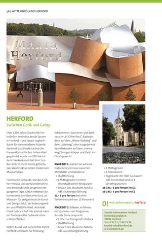 56 | WITTEKINDSLAND HERFORD




HERFORD
Zwischen Gotik und Gehry
Über 1200 Jahre Geschichte hin-      Schwimmen, Saunieren und Well-
terließen beeindruckende Spuren      ness im „H2O Herford“, Radwan-
in Herford – und lassen zugleich     dern auf dem „Werre-Radweg“ und
Raum für viele moderne Akzente.      dem „Soleweg“ oder ausgedehnte
Wo einst das älteste sächsische      Wandertouren auf dem „Hansa-
Frauenkloster für den hohen Adel     weg“ bringen Körper und Geist ins
gegründet wurde und Wittekind        Gleichgewicht.
dem Frankenkaiser Karl dem Gro-
ßen trotzte, steht heute gotische    ANGEBOT 1: Gehen Sie auf eine
Sakralarchitektur neben modernem     historische Zeitreise zwischen
Museumsbau.                          Mittelalter und Moderne:

Historische Gebäude, wie das Früh-                                         inkl. Freizeitbad und 10 €
herrenhaus und die Münsterkirche,      innerstädtischen Restaurant         Verzehrgutschein
sind eindrucksvolle Zeugnisse ver-                                       ab 145,- € pro Person im DZ
gangener Tage. Gleich nebenan do-       inkl. Architekturführung         ab 195,- € pro Person im EZ
kumentiert das Marta Herford, als    21,- € pro Person (bei einer
Museum für zeitgenössische Kunst     Teilnehmerzahl von 15 Personen)
und Design, Mut, Veränderungswil-
len und Weltoffenheit. Architekt     ANGEBOT 2: Erleben, erfahren,
Frank Gehry schuf hier einmal mehr   entspannen – ein Programm,           Tourist-Information Herford
ein fantasievolles Gebäude ohne      das alle Sinne anspricht:            Linnenbauerplatz 6
rechten Winkel.                                                           32052 Herford
                                                                          Tel.: 0 52 21 / 189 15 26
                                                                          tourist-info@herford.de
Neben Kunst und Geschichte bietet
                                                                          www.herford.de
Herford viel Raum für Erholung:        inkl. Ausstellungsführung
 
