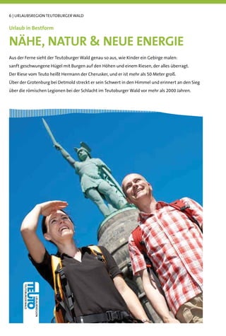 6 | URLAUBSREGION TEUTOBURGER WALD


Urlaub in Bestform

NÄHE, NATUR & NEUE ENERGIE
Aus der Ferne sieht der Teutoburger Wald genau so aus, wie Kinder ein Gebirge malen:
sanft geschwungene Hügel mit Burgen auf den Höhen und einem Riesen, der alles überragt.
Der Riese vom Teuto heißt Hermann der Cherusker, und er ist mehr als 50 Meter groß.
Über der Grotenburg bei Detmold streckt er sein Schwert in den Himmel und erinnert an den Sieg
über die römischen Legionen bei der Schlacht im Teutoburger Wald vor mehr als 2000 Jahren.
 