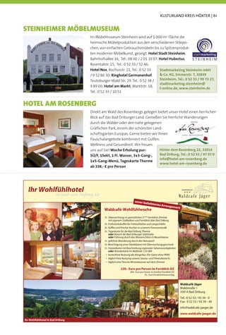 KULTURLAND KREIS HÖXTER | 61


STEINHEIMER MÖBELMUSEUM
                                       Im Möbelmuseum Steinheim wird auf 1.000 m2 Fläche die
                                       heimische Möbelproduktion aus den verschiedenen Stilepo-
                                       chen, von einfachen Gebrauchsmöbeln bis zu Spitzenproduk-
                                       ten moderner Möbelkunst, gezeigt. Hotel Stadt Steinheim,
                                       Bahnhofsallee 16, Tel.: 08 00 / 2 01 10 07; Hotel Hubertus,
                                       Rosentalstr. 15, Tel.: 0 52 33 / 52 46;
                                       Hotel Nox, Rochusstr. 21, Tel.: 0 52 33     Stadtmarketing Steinheim mbH
                                       / 9 52 86 30; Ringhotel Germanenhof,         Co. KG, Emmerstr. 7, 32839
                                       Teutoburger-Wald-Str. 29, Tel.: 0 52 38 / Steinheim, Tel.: 0 52 33 / 99 73 27,
                                                                                   stadtmarketing.steinheim@
                                       9 89 00; Hotel am Markt, Marktstr. 18,
                                                                                   t-online.de, www.steinheim.de
                                       Tel.: 0 52 33 / 10 51


HOTEL AM ROSENBERG
                                       Direkt am Wald des Rosenbergs gelegen bietet unser Hotel einen herrlichen
                                       Blick auf das Bad Driburger Land. Genießen Sie herrliche Wanderungen
                                       durch die Wälder oder den nahe gelegenen
                                       Gräﬂichen Park, einem der schönsten Land-
                                       schaftsgärten Europas. Gerne bieten wir Ihnen
                                       Pauschalangebote kombiniert mit Golfen,
                                       Wellness und Gesundheit. Wir freuen
                                       uns auf Sie! Woche Erholung pur:         Hinter dem Rosenberg 22, 33014
                                       5Ü/F, 1Sekt, 1 Fl. Wasser, 3x3-Gang-,    Bad Driburg, Tel.: 0 52 53 / 97 97 0
                                                                                info@hotel-am-rosenberg.de
                                       1x5-Gang-Menü, Tageskarte Therme
                                                                                www.hotel-am-rosenberg.de
                                       ab 338,- € pro Person




  Ihr Wohlfühlhotel                                                                                                          Wohlfühlhotel

                        Urlaub von Anfang an
                                                                         unser bel
                                                                                  iebtestes
                                                                                            A          rrangem
                                                                                                                      ent
                                               Waldcafé-Wohlfühlwoche
                                               7x Übernachtung im gemütlichen 3*** Fernblick-Zimmer
                                                  mit eigenem Südbalkon und Fernblick über Bad Driburg
                                               7x Frühstücksbuffet für Frühaufsteher und Langschläfer
                                               3x Kaffee und frischer Kuchen in unserem Panoramacafé
                                               1x Tageskarte für die Bad Driburg Therme
                                                  oder Besuch der Bad Driburger SalzGrotte
                                                  oder Führung durch das Wasserschloss in Neuenheerse
                                               1x geführte Wanderung durch den Naturpark
                                               1x Besichtigung einer Glasbläserei mit Überraschungsgeschenk
                                               1x Freizeitkarte mit Beschreibung regionaler Sehenswürdigkeiten
                                                  oder Wanderkarte im Maßstab 1:25 000
                                                   ostenfreie Nutzung des Bürgerbus (für Gäste ohne PKW)
                                                   äglich freie Nutzung unseres Sauna- und Fitnessbereichs
                                                   äglich eine Flasche Mineralwasser auf dem Zimmer

                                                             239,- Euro pro Person im Fernblick-DZ
                                                                     289,- Euro pro Person im Komfort-Fernblick-DZ
                                                                                     35,- Euro Einzelzimmerzuschlag



                                                                                                                            Waldcafé Jäger
                                                                                                                            Waldstraße 1
                                                                                                                            33014 Bad Driburg
                                                                                                                            Tel.: 0 52 53 / 93 39 - 0
                                                                                                                            Fax: 0 52 53 / 93 39 - 49
                                                                                                                            info@waldcafe-jaeger.de
                                                                                                                            www.waldcafe-jaeger.de
Ihr Wohlfühlhotel in Bad Driburg
 