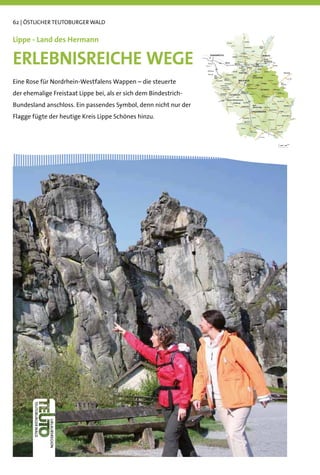 62 | ÖSTLICHER TEUTOBURGER WALD


Lippe - Land des Hermann

ERLEBNISREICHE WEGE
Eine Rose für Nordrhein-Westfalens Wappen – die steuerte
der ehemalige Freistaat Lippe bei, als er sich dem Bindestrich-
Bundesland anschloss. Ein passendes Symbol, denn nicht nur der
Flagge fügte der heutige Kreis Lippe Schönes hinzu.
 
