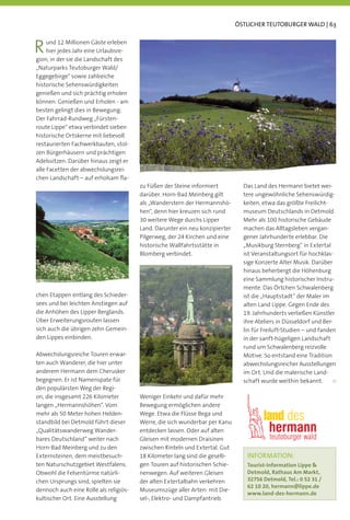 ÖSTLICHER TEUTOBURGER WALD | 63



R    und 12 Millionen Gäste erleben
     hier jedes Jahr eine Urlaubsre-
gion, in der sie die Landschaft des
„Naturparks Teutoburger Wald/
Eggegebirge“ sowie zahlreiche
historische Sehenswürdigkeiten
genießen und sich prächtig erholen
können. Genießen und Erholen - am
besten gelingt dies in Bewegung:
Der Fahrrad-Rundweg „Fürsten-
route Lippe“ etwa verbindet sieben
historische Ortskerne mit liebevoll
restaurierten Fachwerkbauten, stol-
zen Bürgerhäusern und prächtigen
Adelssitzen. Darüber hinaus zeigt er
alle Facetten der abwechslungsrei-
chen Landschaft – auf erholsam ﬂa-
                                        zu Füßen der Steine informiert          Das Land des Hermann bietet wei-
                                        darüber. Horn-Bad Meinberg gilt         tere ungewöhnliche Sehenswürdig-
                                        als „Wanderstern der Hermannshö-        keiten, etwa das größte Freilicht-
                                        hen“, denn hier kreuzen sich rund       museum Deutschlands in Detmold.
                                        30 weitere Wege durchs Lipper           Mehr als 100 historische Gebäude
                                        Land. Darunter ein neu konzipierter     machen das Alltagsleben vergan-
                                        Pilgerweg, der 24 Kirchen und eine      gener Jahrhunderte erlebbar. Die
                                        historische Wallfahrtsstätte in         „Musikburg Sternberg“ in Extertal
                                        Blomberg verbindet.                     ist Veranstaltungsort für hochklas-
                                                                                sige Konzerte Alter Musik. Darüber
                                                                                hinaus beherbergt die Höhenburg
                                                                                eine Sammlung historischer Instru-
                                                                                mente. Das Örtchen Schwalenberg
chen Etappen entlang des Schieder-                                              ist die „Hauptstadt“ der Maler im
sees und bei leichten Anstiegen auf                                             alten Land Lippe. Gegen Ende des
die Anhöhen des Lipper Berglands.                                               19. Jahrhunderts verließen Künstler
Über Erweiterungsrouten lassen                                                  ihre Ateliers in Düsseldorf und Ber-
sich auch die übrigen zehn Gemein-                                              lin für Freiluft-Studien – und fanden
den Lippes einbinden.                                                           in der sanft-hügeligen Landschaft
                                                                                rund um Schwalenberg reizvolle
Abwechslungsreiche Touren erwar-                                                Motive. So entstand eine Tradition
ten auch Wanderer, die hier unter                                               abwechslungsreicher Ausstellungen
anderem Hermann dem Cherusker                                                   im Ort. Und die malerische Land-
begegnen. Er ist Namenspate für                                                 schaft wurde weithin bekannt.
den populärsten Weg der Regi-
on, die insgesamt 226 Kilometer         Weniger Einkehr und dafür mehr
langen „Hermannshöhen“. Vom             Bewegung ermöglichen andere
mehr als 50 Meter hohen Helden-         Wege. Etwa die Flüsse Bega und
standbild bei Detmold führt dieser      Werre, die sich wunderbar per Kanu
„Qualitätswanderweg Wander-             entdecken lassen. Oder auf alten
bares Deutschland“ weiter nach          Gleisen mit modernen Draisinen
Horn-Bad Meinberg und zu den            zwischen Rinteln und Extertal. Gut
Externsteinen, dem meistbesuch-         18 Kilometer lang sind die geselli-      INFORMATION:
ten Naturschutzgebiet Westfalens.       gen Touren auf historischen Schie-       Tourist-Information Lippe 
Obwohl die Felsentürme natürli-         nenwegen. Auf weiteren Gleisen           Detmold, Rathaus Am Markt,
chen Ursprungs sind, spielten sie       der alten Extertalbahn verkehren         32756 Detmold, Tel.: 0 52 31 /
                                                                                 62 10 20, hermann@lippe.de
dennoch auch eine Rolle als religiös-   Museumszüge aller Arten: mit Die-
                                                                                 www.land-des-hermann.de
kultischer Ort. Eine Ausstellung        sel-, Elektro- und Dampfantrieb.
 