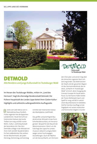 66 | LIPPE LAND DES HERMANN




DETMOLD
                                                                               den Cherusker und seinen Sieg über
                                                                               die römischen Legionen lässt sich
                                                                               dort ergründen. Das Wahrzeichen
Alte Residenz und junge Kulturstadt im Teutoburger Wald                        der Stadt und der gesamten Region
                                                                               ist das Hermannsdenkmal, das an
                                                                               diese „Schlacht im Teutoburger
                                                                               Wald“ erinnert, deren Ausgang die
Im Herzen des Teutoburger Waldes, mitten im „Land des                          Grenzen Europas bis heute beein-
Hermann“, liegt die ehemalige Residenzstadt Detmold. Die                       ﬂusst. Zu Hermanns Füßen bietet
                                                                               der Teuto-Kletterpark Sport und
frühere Hauptstadt des Landes Lippe bietet ihren Gästen Kultur-                Spaß für Jung und Alt in natürli-
Highlights und zahlreiche außergewöhnliche Ausﬂugsziele.                       chem Baumbestand. Ein beliebtes
                                                                               Ziel für Familien-Ausﬂüge ist der
                                                                               Vogelpark mit seinen exotischen

B    ereits seit 1265 lebt es sich in
     Detmold durchaus fürstlich.
Früher regierten hier die lippischen
                                        inmitten der historischen Kulisse
                                        des Marktplatzes stattﬁndet.
                                                                               und heimischen Vögeln in bunter



Landesherren. Heute herrscht vor        Das größte und prächtigste Bau-
historischen Kulissen das bunte         denkmal der Altstadt ist das Fürst-
Treiben von Jung und Alt in einer       liche Residenzschloss, ein hervorra-
Wohn-, Kultur- und Einkaufsstadt        genden Beispiel für den Baustil der
der besonderen Art. Das Herz            Weserrenaissance. Gleich um die
Detmolds schlägt in der Altstadt mit    Ecke liegt das Lippische Landes-
ihren mehr als 600 Baudenkmälern.       museum, bekannt und geschätzt
Ein fast südländisches Flair verbrei-   wegen seiner hochrangigen
tet der Wochenmarkt, der jeden          Ausstellungen. Auch der Mythos
Dienstag, Donnerstag und Samstag        um die Varusschlacht, um Hermann
 