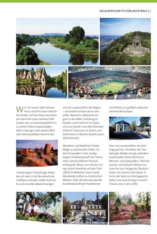 URLAUBSREGION TEUTOBURGER WALD | 7




W        er ihn heute näher kennen
         lernt, wird ihn kaum bedroh-
lich ﬁnden. Auf der Nase herumtan-
                                        sind die Landschaften der Region
                                        – und bieten Urlaub, wie er sein
                                        sollte: Natürlich, belebend und
                                                                              Hochﬂäche zur größten Kalksand-
                                                                              steinbrücke Europas.

zen kann ihm zwar niemand. Mit          ganz in der Nähe. Hamburg im
Gästen, die zur Aussichtsplattform      Norden und Frankfurt im Süden
zu seinen Füßen emporsteigen,           sind nur jeweils rund 200 Kilometer
teilt er aber gern den weiten Blick     entfernt. Hannover im Osten und
über die bewaldeten Kämme der           Dortmund im Westen jeweils kaum
                                        100 Kilometer.

                                        Wanderer und Radfahrer ﬁnden          Hier sind Landschaften, die dem
                                        Wege zu spannenden Zielen. Zu         Auge gut tun. Die Natur des Teu-
                                        den Emsquellen in der sandig-         toburger Waldes bringt außerdem
                                        kargen Heidelandschaft der Senne      traditionelle Heilmittel hervor:
                                        etwa. Durchs liebliche Flusstal       Mineral- und Solequellen, Thermal-
                                        entlang der Weser zum Kloster Cor-    wässer und heilsame Moore ma-
                                        vey, einem Anwärter auf den Titel     chen ihn zum Heilgarten Deutsch-
Urlaubsregion Teutoburger Wald,         UNESCO-Welterbe. Durch weite          lands. Hier kommt der Körper in
die sich weit in die Norddeutsche       Moorlandschaften zu historischen      Form, die Seele ins Gleichgewicht.
Tiefebene strecken. Voller Kontras-     Mühlen. Über die beeindruckende       Natur und neue Energie in einem
te und reizvoller Abwechslungen         Karstlandschaft der Paderborner       Urlaub, wie er sein sollte.
 