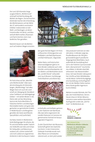 NÖRDLICHER TEUTOBURGER WALD | 71

Die rund 320 Kilometer lange
ausgeschilderte „Mühlenroute“
verknüpft als Rad-Rundweg alle
Mühlen der Region. Die technischen
Denkmale machen die Entwicklung
des Mühlenwesens seit der Mitte
des 17. Jahrhunderts anschaulich
erlebbar. Insbesondere an den
Mahl- und Backtagen, an denen
Freizeitmüller mit Wind- und Was-
serkraft Mehl mahlen, Öl pressen
und Flachs brechen, kann man
ländliches Flair genießen.

Natürlich lassen sich die Mühlen
auch auf anderen Wegen erreichen.

                                        den guten Ruf der Region mit ihren      Glas produziert wird wie vor über
                                        Luftkurorten, Erholungsorten und        100 Jahren. In Minden zeigt das
                                        Heilbädern, wie Bad Oeynhausen          PreußenMuseum die 350-jähri-
                                        und Bad Holzhausen, begründet.          ge brandenburgisch-preußische
                                                                                Vergangenheit Westfalens. Auch
                                        Neben Natur und historischen            außerhalb der Ausstellung lässt
                                        Sehenswürdigkeiten gibt es im           sich in der früheren Garnisonsstadt
                                        Kreis Minden-Lübbecke auch viele        beim „Reenactement“ Geschichte
                                        Künstler und Kunsthandwerker, de-       neu erleben. In Minden ebenfalls
                                        ren Ateliers und Werkstätten durch      sehenswert: das Wasserstraßen-
                                        die „LandArt-Route“ verbunden           kreuz. Auf zwei Brücken überqueren
                                        sind. Auch Museen, hochklassige         hier Schiffe auf dem Mittellandka-
                                        Freilichtbühnen und etliche Bau-        nal die Weser. Geführte Rundgänge,
Per Auto etwa auf der „Westfäli-                                                eine Ausstellung und Ausﬂugsfahr-
sche Mühlenstraße”. Oder wan-                                                   ten mit der Weißen Flotte machen
dernd entlang des 65 Kilometer                                                  diese Stücke großer Ingenieurs-
langen „Mühlensteigs“. Auf allen                                                kunst erlebbar.
Wegen lässt sich auch die Land-
schaft am Übergang der Norddeut-                                                Weitere museale Kleinode, drei The-
schen Tiefebene zum Mittelgebirge                                               ater, drei Freilichtbühnen, Herren-
erleben – mit weiten Blicken in die                                             häuser etwa im Stil der Weserre-
Ebene oder auf das Weserberg-                                                   naissance sowie weitere besondere
land an der Porta Westfalica. In                                                Ausﬂugsziele runden die „Zeit für
hübschen Dörfern und lebendigen                                                 mich“ im Mühlenkreis ab.
Kleinstädten bieten sich gute Gele-
genheiten zur gemütlichen Einkehr.      ernhofcafés und Hoﬂäden gehören
In Müllerhäusern und Biergärten         zu den Stationen der Rad-Route.
genießen die Gäste westfälische         Alle zwei Jahre organisieren die
Spezialitäten und Gastlichkeit.         LandArt-Stationen im Sommer ein
                                        gemeinsames Festival mit heraus-
Die Natur bietet im Mühlenkreis         ragendem Programm.
beste Bedingungen für all jene, die                                               INFORMATION:
ﬁt und vital bleiben wollen. Natürli-   Zu den Glanzlichtern der Museums-         Mühlenkreis Minden-Lübbecke
che Heilkräfte wie Sole und Schwe-      landschaft gehört die Glashütte           Portastr. 13, 32423 Minden
fel, Heilquellen und Naturmoor,         Gernheim. In dem historischen             Tel.: 0 57 18 07 / 2 31 70
saubere Luft, schöne Landschaft         Gebäude-Ensemble wurde nach               muehlenkreis@minden-
                                                                                  luebbecke.de
und nicht zuletzt ein angenehmes        alten Plänen ein Schmelzofen
                                                                                  www.muehlenkreis.de
Ambiente in den Kurhäusern haben        rekonstruiert, an dem jetzt wieder
 
