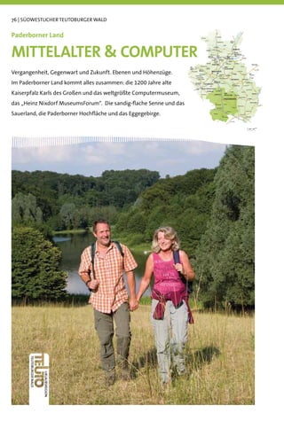76 | SÜDWESTLICHER TEUTOBURGER WALD


Paderborner Land

MITTELALTER  COMPUTER
Vergangenheit, Gegenwart und Zukunft. Ebenen und Höhenzüge.
Im Paderborner Land kommt alles zusammen: die 1200 Jahre alte
Kaiserpfalz Karls des Großen und das weltgrößte Computermuseum,
das „Heinz Nixdorf MuseumsForum“. Die sandig-ﬂache Senne und das
Sauerland, die Paderborner Hochﬂäche und das Eggegebirge.
 