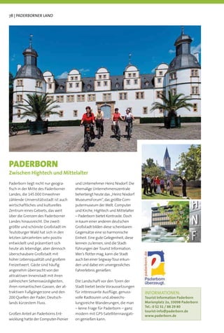 78 | PADERBORNER LAND




PADERBORN
Zwischen Hightech und Mittelalter
Paderborn liegt nicht nur geogra-     und Unternehmer Heinz Nixdorf. Die
ﬁsch in der Mitte des Paderborner     ehemalige Unternehmenszentrale
Landes, die 145.000 Einwohner         beherbergt heute das „Heinz Nixdorf
zählende Universitätsstadt ist auch   MuseumsForum“, das größte Com-
wirtschaftliches und kulturelles      putermuseum der Welt. Computer
Zentrum eines Gebiets, das weit       und Kirche, Hightech und Mittelalter
über die Grenzen des Paderborner      – Paderborn bietet Kontraste. Doch
Landes hinausreicht. Die zweit-       in kaum einer anderen deutschen
größte und schönste Großstadt im      Großstadt bilden diese scheinbaren
Teutoburger Wald hat sich in den      Gegensätze eine so harmonische
letzten Jahrzehnten sehr positiv      Einheit. Eine gute Gelegenheit, diese
entwickelt und präsentiert sich       kennen zu lernen, sind die Stadt-
heute als lebendige, aber dennoch     führungen der Tourist Information.
überschaubare Großstadt mit           Wer’s ﬂotter mag, kann die Stadt
hoher Lebensqualität und großem       auch bei einer Segway-Tour erkun-
Freizeitwert. Gäste sind häuﬁg        den und dabei ein unvergessliches
angenehm überrascht von der           Fahrerlebnis genießen.
attraktiven Innenstadt mit ihren
zahlreichen Sehenswürdigkeiten,       Die Landschaft vor den Toren der
ihren romantischen Gassen, der at-    Stadt bietet beste Voraussetzungen
traktiven Fußgängerzone und den       für interessante Ausﬂüge, genuss-       INFORMATIONEN:
200 Quellen der Pader, Deutsch-       volle Radtouren und abwechs-            Tourist Information Paderborn
lands kürzestem Fluss.                lungsreiche Wanderungen, die man        Marienplatz 2a, 33098 Paderborn
                                      – keine Frage für Paderborn – ganz      Tel.: 0 52 51 / 88 29 80
                                                                              tourist-info@paderborn.de
Großen Anteil an Paderborns Ent-      modern mit GPS-Satellitennavigati-
                                                                              www.paderborn.de
wicklung hatte der Computer-Pionier   on genießen kann.
 