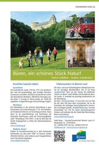 PADERBORNER LAND | 83




   Büren, ein schönes Stück Natur!
                                                             Natur erleben - Kultur entdecken

   Geschichte hautnah erleben                                     Erlebniswandern im Bürener Land
   Jesuitenkirche                                              Die natur- und auch kulturbezogenen Wanderrouten bie-
Die Jesuitenkirche wurde 1754 bis 1773 vom Jesuitenor-         ten ein einmaliges Wandererlebnis. Der 27 km lange
den nahe des Jesuitenkollegs, dem heutigen Mauritius-          „Jesuiten-Pfad“ führt auf den Spuren des Edelherren
Gymnasium, erschaffen. Die Kirche hat den Ruf der schön-       „Moritz von Büren“ durch Wälder und Flusstäler des Büre-
sten Barockkirche Westfalens. Öffentliche Führungen wer-       ner Landes. Er verbindet die prächtige Jesuitenkirche mit
den jeden 3. Sonntag im Monat jeweils um 16.00 Uhr             der Wewelsburg.
angeboten. Gruppenführungen sind auf Anfrage möglich.          Auf dem „Grenzstein-Weg“ (17 km) lohnt sich ein Halt
                                                               bei den über 450 Jahre alten Grenzsteinen, die an die
    Wewelsburg                                                 Grenzlinien der damaligen Herrschaftsbereiche erinnern.
Die Wewelsburg ist die schönste Dreiecksburg in ganz           Der in 6 Etappen geteilte „Sintfeld-Höhenweg“ mit einer
Deutschland. Sie wurde Anfang des 17. Jh. vom Paderbor-        Gesamtlänge von 144 km bietet abwechslungsreiche
ner Fürstbischof Dietrich von Fürstenberg errichtet. Heute     Strecken und verbindet die drei Städte Bad Wünnenberg,
dient sie als Jugendherberge und beherbergt das                Büren und Lichtenau.
Historische Kreismuseum sowie die Erinnerungsgedenk-           www.sintfeld-höhenweg.de
stätte “Wewelsburg 1933-1945”, in der Sie alles über die
dunkle Vergangenheit zu Zeiten des Nationalsozialismus         Stadt Büren · Touristik-Gemeinschaft Bürener Land e.V.
erfahren.                                                      Königstraße 16 · 33142 Büren
www.wewelsburg.de                                              Tel.: +492951/970 124, Fax: +492951/970 191
                                                               info@bueren.de · www.tourismus-in-bueren.de
    Waldbahn Almetal
Erleben Sie Eisenbahnromantik pur in dem historischen
Schienenbus aus dem Jahre 1960. Im Sommer werden
öffentliche Fahrten, unter anderem auch Gruppenfahrten,
durch das Almetal angeboten.
www.waldbahnalmetal.de
 