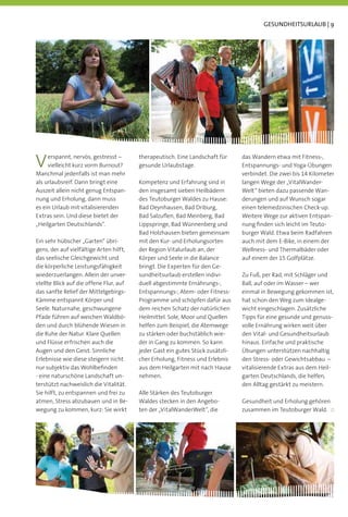 GESUNDHEITSURLAUB | 9




V    erspannt, nervös, gestresst –
     vielleicht kurz vorm Burnout?
Manchmal jedenfalls ist man mehr
                                         therapeutisch. Eine Landschaft für
                                         gesunde Urlaubstage.
                                                                                das Wandern etwa mit Fitness-,
                                                                                Entspannungs- und Yoga-Übungen
                                                                                verbindet. Die zwei bis 14 Kilometer
als urlaubsreif. Dann bringt eine        Kompetenz und Erfahrung sind in        langen Wege der „VitalWander-
Auszeit allein nicht genug Entspan-      den insgesamt sieben Heilbädern        Welt“ bieten dazu passende Wan-
nung und Erholung, dann muss             des Teutoburger Waldes zu Hause:       derungen und auf Wunsch sogar
es ein Urlaub mit vitalisierenden        Bad Oeynhausen, Bad Driburg,           einen telemedzinischen Check-up.
Extras sein. Und diese bietet der        Bad Salzuﬂen, Bad Meinberg, Bad        Weitere Wege zur aktiven Entspan-
„Heilgarten Deutschlands“.               Lippspringe, Bad Wünnenberg und        nung ﬁnden sich leicht im Teuto-
                                         Bad Holzhausen bieten gemeinsam        burger Wald. Etwa beim Radfahren
Ein sehr hübscher „Garten“ übri-         mit den Kur- und Erholungsorten        auch mit dem E-Bike, in einem der
gens, der auf vielfältige Arten hilft,   der Region Vitalurlaub an, der         Wellness- und Thermalbäder oder
das seelische Gleichgewicht und          Körper und Seele in die Balance        auf einem der 15 Golfplätze.
die körperliche Leistungsfähigkeit       bringt. Die Experten für den Ge-
wiederzuerlangen. Allein der unver-      sundheitsurlaub erstellen indivi-      Zu Fuß, per Rad, mit Schläger und
stellte Blick auf die offene Flur, auf   duell abgestimmte Ernährungs-,         Ball, auf oder im Wasser – wer
das sanfte Relief der Mittelgebirgs-     Entspannungs-, Atem- oder Fitness-     einmal in Bewegung gekommen ist,
Kämme entspannt Körper und               Programme und schöpfen dafür aus       hat schon den Weg zum Idealge-
Seele. Naturnahe, geschwungene           dem reichen Schatz der natürlichen     wicht eingeschlagen. Zusätzliche
Pfade führen auf weichen Waldbö-         Heilmittel. Sole, Moor und Quellen     Tipps für eine gesunde und genuss-
den und durch blühende Wiesen in         helfen zum Beispiel, die Atemwege      volle Ernährung wirken weit über
die Ruhe der Natur. Klare Quellen        zu stärken oder buchstäblich wie-      den Vital- und Gesundheitsurlaub
und Flüsse erfrischen auch die           der in Gang zu kommen. So kann         hinaus. Einfache und praktische
Augen und den Geist. Sinnliche           jeder Gast ein gutes Stück zusätzli-   Übungen unterstützen nachhaltig
Erlebnisse wie diese steigern nicht      cher Erholung, Fitness und Erlebnis    den Stress- oder Gewichtsabbau –
nur subjektiv das Wohlbeﬁnden            aus dem Heilgarten mit nach Hause      vitalisierende Extras aus dem Heil-
- eine naturschöne Landschaft un-        nehmen.                                garten Deutschlands, die helfen,
terstützt nachweislich die Vitalität.                                           den Alltag gestärkt zu meistern.
Sie hilft, zu entspannen und frei zu     Alle Stärken des Teutoburger
atmen, Stress abzubauen und in Be-       Waldes stecken in den Angebo-          Gesundheit und Erholung gehören
wegung zu kommen, kurz: Sie wirkt        ten der „VitalWanderWelt“, die         zusammen im Teutoburger Wald.
 