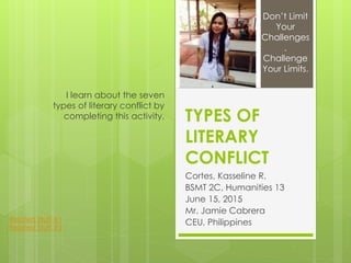 TYPES OF
LITERARY
CONFLICT
Cortes, Kasseline R.
BSMT 2C, Humanities 13
June 15, 2015
Mr. Jamie Cabrera
CEU, Philippines
I learn about the seven
types of literary conflict by
completing this activity.
Don’t Limit
Your
Challenges
.
Challenge
Your Limits.
Related Stuff #1
Related Stuff #2
 