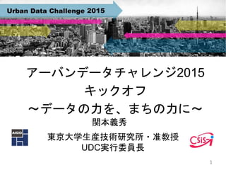 アーバンデータチャレンジ2015
キックオフ
〜データの力を、まちの力に〜
東京大学生産技術研究所・准教授
UDC実行委員長
1
関本義秀
 