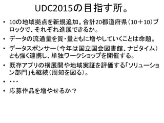 UDC2015の目指す所。
• 10の地域拠点を新規追加。合計20都道府県（10＋10）ブ
ロックで、それぞれ進展できるか。
• データの流通量を質・量ともに増やしていくことは命題。
• データスポンサー（今年は国立国会図書館、ナビタイム）
とも強く連携し、単独ワークショップを開催する。
• 既存アプリの横展開や地域実証を評価する「ソリューショ
ン部門」も継続（周知を図る）。
• ・・・
• 応募作品を増やせるか？
 