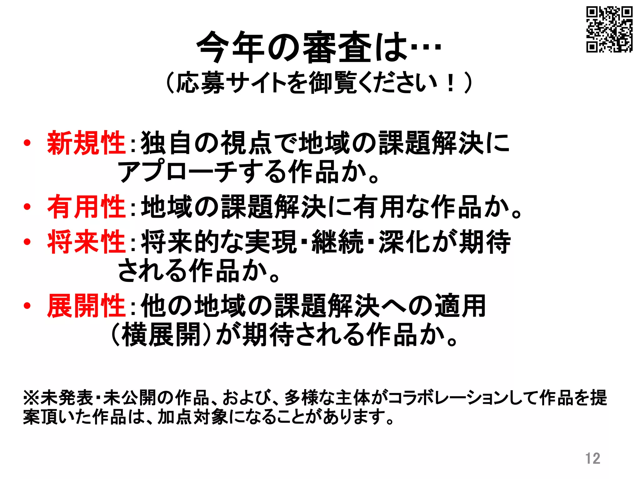 今年の審査は…
（応募サイトを御覧ください！）
• 新規性：独自の視点で地域の課題解決に
アプローチする作品か。
• 有用性：地域の課題解決に有用な作品か。
• 将来性：将来的な実現・継続・深化が期待
される作品か。
• 展開性：他の地域の課題解決への適用
（横展開）が期待される作品か。
※未発表・未公開の作品、および、多様な主体がコラボレーションして作品を提
案頂いた作品は、加点対象になることがあります。
12
 