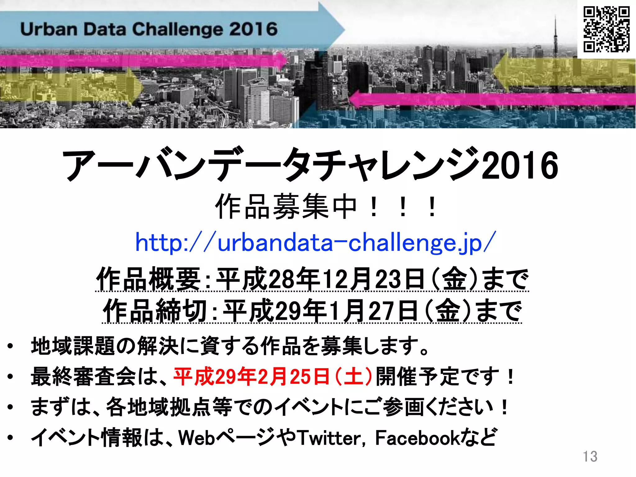 作品募集中！！！
• 地域課題の解決に資する作品を募集します。
• 最終審査会は、平成29年2月25日（土）開催予定です！
• まずは、各地域拠点等でのイベントにご参画ください！
• イベント情報は、WebページやTwitter，Facebookなど
13
アーバンデータチャレンジ2016
作品概要：平成28年12月23日（金）まで
作品締切：平成29年1月27日（金）まで
http://urbandata-challenge.jp/
 