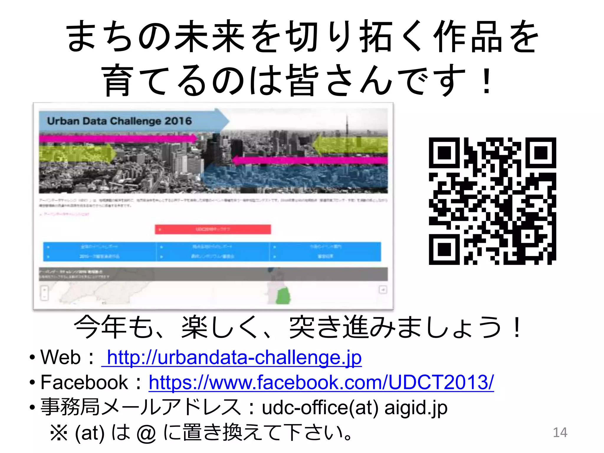 まちの未来を切り拓く作品を
育てるのは皆さんです！
14
今年も、楽しく、突き進みましょう！
• Web： http://urbandata-challenge.jp
• Facebook：https://www.facebook.com/UDCT2013/
• 事務局メールアドレス：udc-office(at) aigid.jp
※ (at) は @ に置き換えて下さい。
 