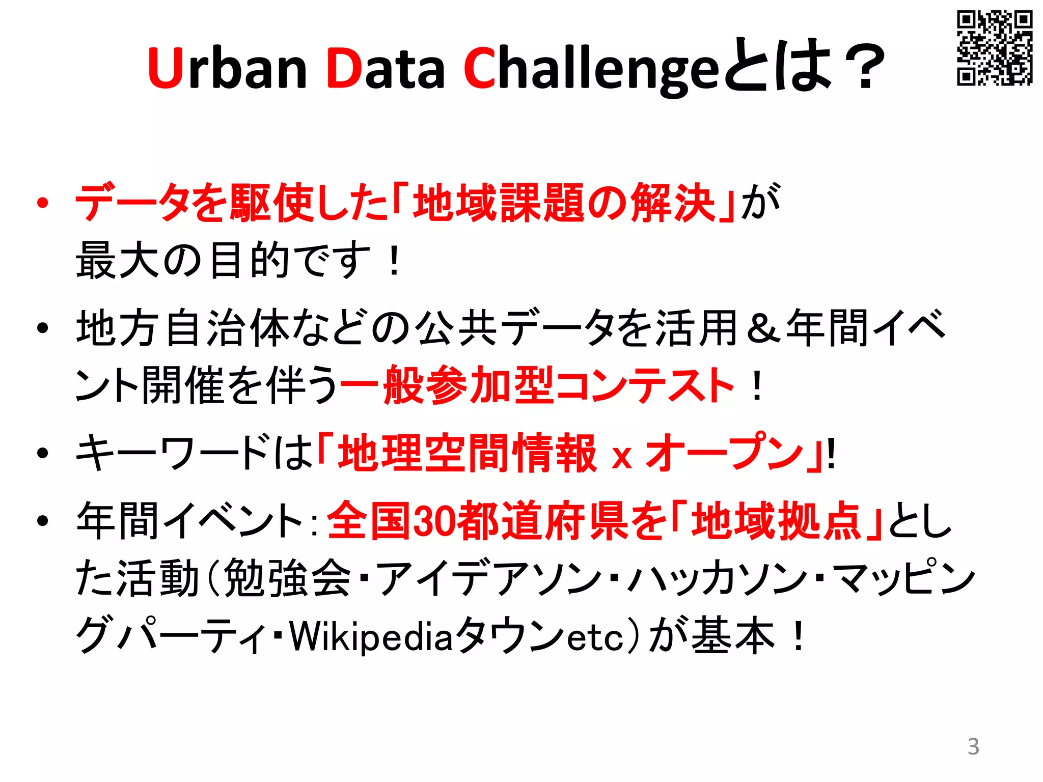 Urban Data Challengeとは？
• データを駆使した「地域課題の解決」が
最大の目的です！
• 地方自治体などの公共データを活用＆年間イベ
ント開催を伴う一般参加型コンテスト！
• キーワードは「地理空間情報 x オープン」!
• 年間イベント：全国30都道府県を「地域拠点」とし
た活動（勉強会・アイデアソン・ハッカソン・マッピン
グパーティ・Wikipediaタウンetc）が基本！
3
 
