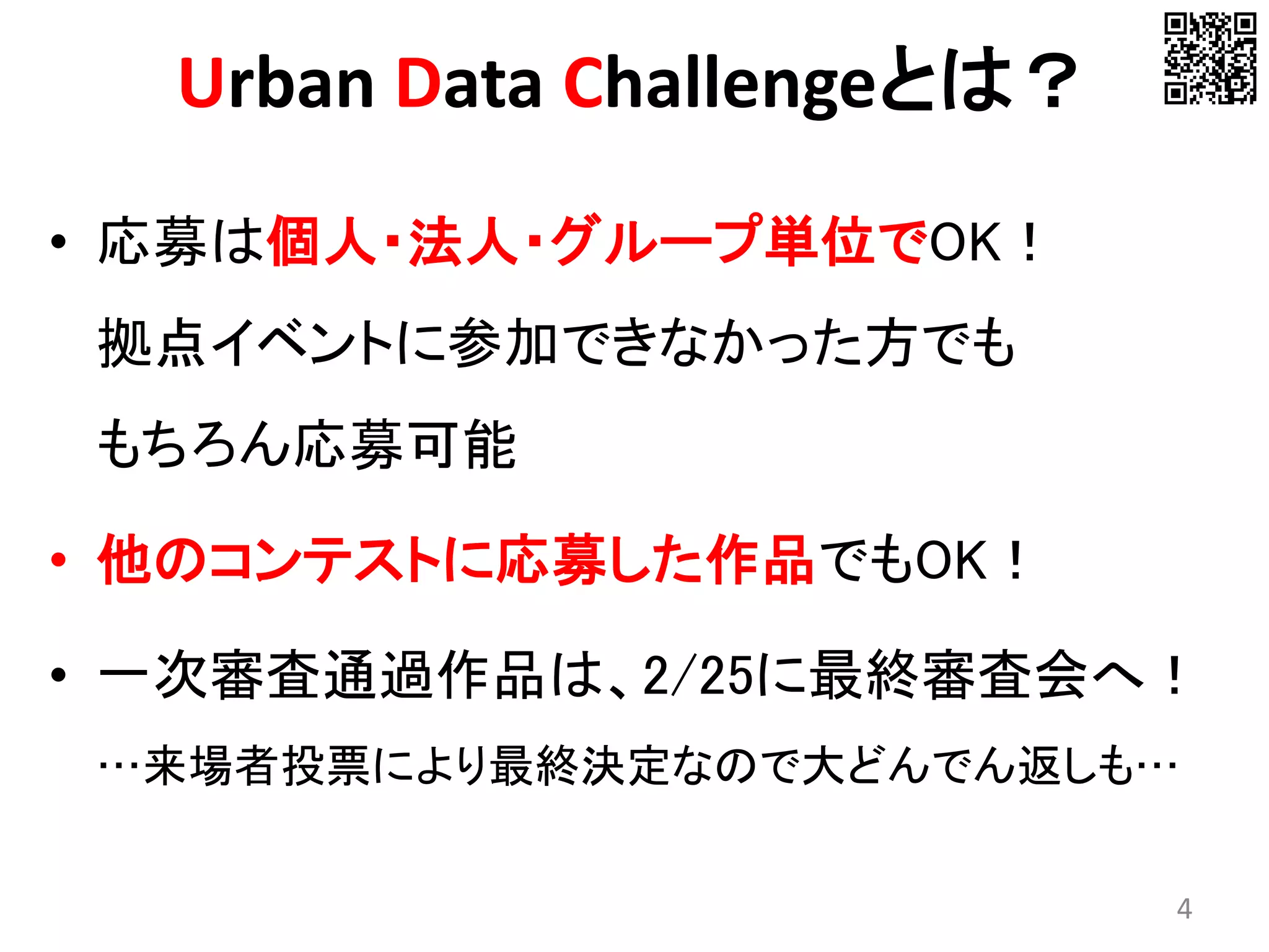 • 応募は個人・法人・グループ単位でOK！
拠点イベントに参加できなかった方でも
もちろん応募可能
• 他のコンテストに応募した作品でもOK！
• 一次審査通過作品は、2/25に最終審査会へ！
…来場者投票により最終決定なので大どんでん返しも…
4
Urban Data Challengeとは？
 