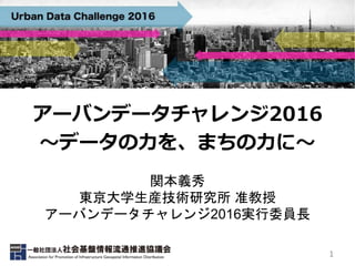 アーバンデータチャレンジ2016
〜データの力を、まちの力に〜
関本義秀
東京大学生産技術研究所 准教授
アーバンデータチャレンジ2016実行委員長
1
 