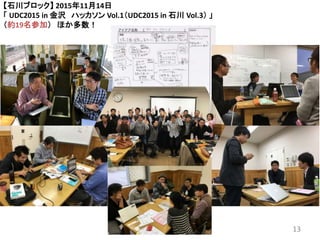 【石川ブロック】 2015年11月14日
「 UDC2015 in 金沢 ハッカソン Vol.1（UDC2015 in 石川 Vol.3） 」
（約19名参加） ほか多数！
13
 