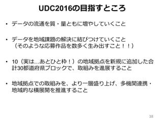 • データの流通を質・量ともに増やしていくこと
• データを地域課題の解決に結びつけていくこと
（そのような応募作品を数多く生み出すこと！！）
• 10（実は…あとひと枠！）の地域拠点を新規に追加した合
計30都道府県ブロックで、取組みを進展すること
• 地域拠点での取組みを、より一層盛り上げ、多機関連携・
地域的な横展開を推進すること
UDC2016の目指すところ
38
 